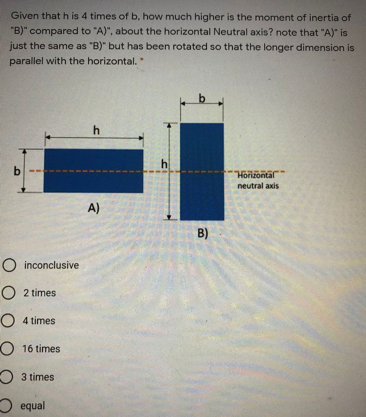 Given that h is 4 times of b, how much higher is the moment of inertia of
"B)" compared to "A)", about the horizontal Neutral axis? note that "A)" is
just the same as "B)" but has been rotated so that the longer dimension is
parallel with the horizontal.
b
Horizontal
neutral axis
A)
O inconclusive
O 2 times
O 4 times
O16 times
3 times
equal
B)
