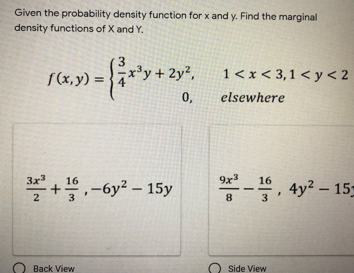 Given the probability density function for x and y. Find the marginal
density functions of X and Y.
f (x,y) = {4
x³y + 2y2,
1 < x < 3,1 < y< 2
elsewhere
9x3
*
, 4y? – 15)
3x3
16
+,-6y2 – 15y
2
3
Back View
Side View
0,
314
