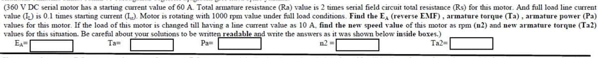 (360 V DC serial motor has a starting current value of 60 A. Total armature resistance (Ra) value is 2 times serial field circuit total resistance (Rs) for this motor. And full load line current
value (I) is 0.1 times starting current (I). Motor is rotating with 1000 rpm value under full load conditions. Find the E (reverse EMF), armature torque (Ta), armature power (Pa)
values for this motor. If the load of this motor is changed till having a line current value as 10 A, find the new speed value of this motor as rpm (n2) and new armature torque (Ta2)
values for this situation. Be careful about your solutions to be written readable and write the answers as it was shown below inside boxes.)
EA=
Ta=
Pa=
n2 =
Ta2=
