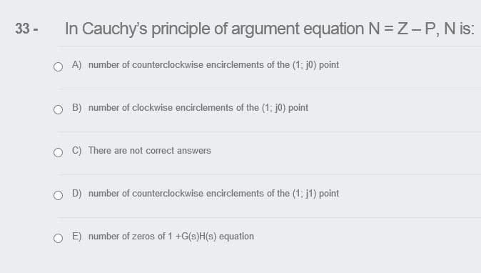 33 -
In Cauchy's principle of argument equation N = Z-P, N is:
A) number of counterclockwise encirclements of the (1; j0) point
O B) number of clockwise encirclements of the (1; j0) point
C) There are not correct answers
O D) number of counterclockwise encirclements of the (1; j1) point
O E) number of zeros of 1 +G(s)H(s) equation
