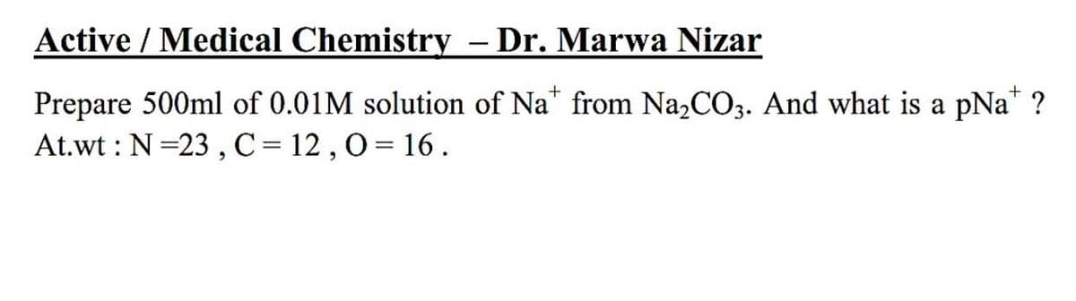 Active / Medical Chemistry – Dr. Marwa Nizar
Prepare 500ml of 0.01M solution of Na from Na,CO3. And what is a pNa* ?
At.wt : N=23 , C= 12 ,0= 16.
