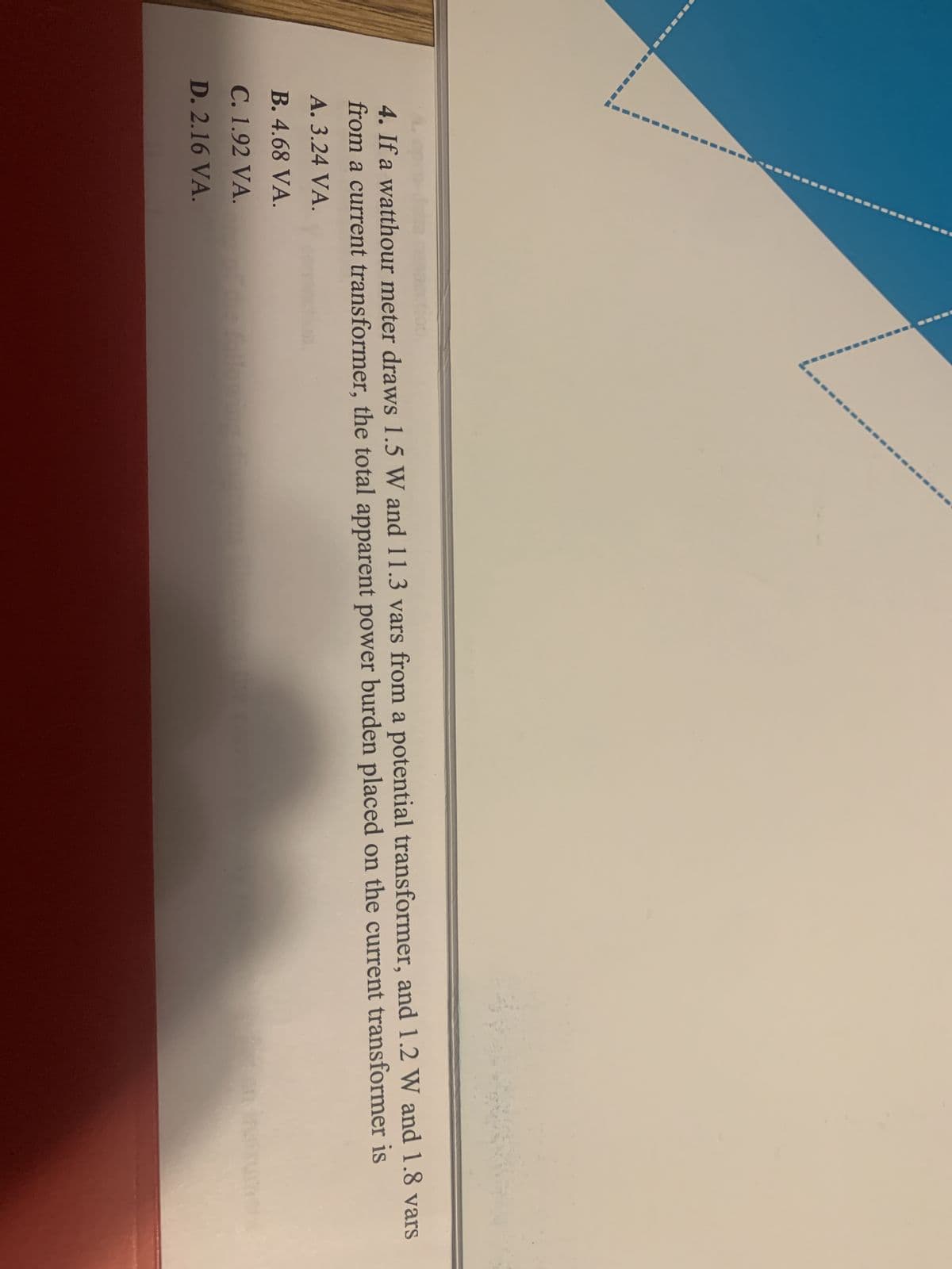 4. If a watthour meter draws 1.5 W and 11.3 vars from a potential transformer, and 1.2 W and 1.8 vars
from a current transformer, the total apparent power burden placed on the current transformer is
A. 3.24 VA.
B. 4.68 VA.
C. 1.92 VA.
D. 2.16 VA.
foll