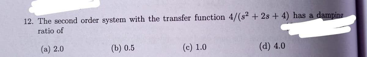 12. The second order system with the transfer function 4/(s² + 2s + 4) has a damping
ratio of
(a) 2.0
(b) 0.5
(c) 1.0
(а) 4.0
