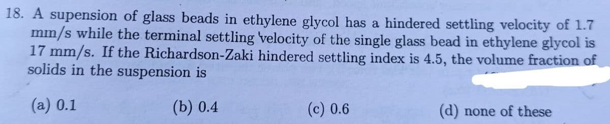 18. A supension of glass beads in ethylene glycol has a hindered settling velocity of 1.7
mm/s while the terminal settling velocity of the single glass bead in ethylene glycol is
17 mm/s. If the Richardson-Zaki hindered settling index is 4.5, the volume fraction of
solids in the suspension is
(a) 0.1
(b) 0.4
(c) 0.6
(d) none of these
