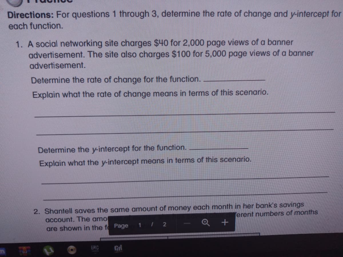 Directions: For questions 1 through 3, determine the rate of change and y-intercept for
each function.
1. A social networking site charges $40 for 2,000 page views of a banner
advertisement. The site also charges $100 for 5,000 page views of a banner
advertisement.
Determine the rate of change for the function.
Explain what the rate of change means in terms of this scenario.
Determine the y-intercept for the function.
Explain what the y-intercept means in terms of this scenario.
2. Shantell saves the same amount of money each month in her bank's savings
account. The amo
are shown in the fo Page
ferent numbers of months
1 2
EPIC
Gl
