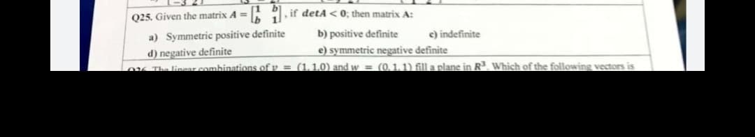 b.
if detA < 0; then matrix A:
11
Q25. Given the matrix A =
a) Symmetric positive definite
d) negative definite
K The linear combinations of v = (1,1,0) and w = (0,11) fill a plane in R. Which of the following vectors is
b) positive definite
c) indefinite
e) symmetric negative definite
