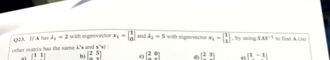 23 JA has Ày = 2 with eigenvector Xị = lo] and Ag = 5 with eigenvector x, =
%3D
H. by using SAS to find A (no
other matrix has the same À's and x's):
b)
