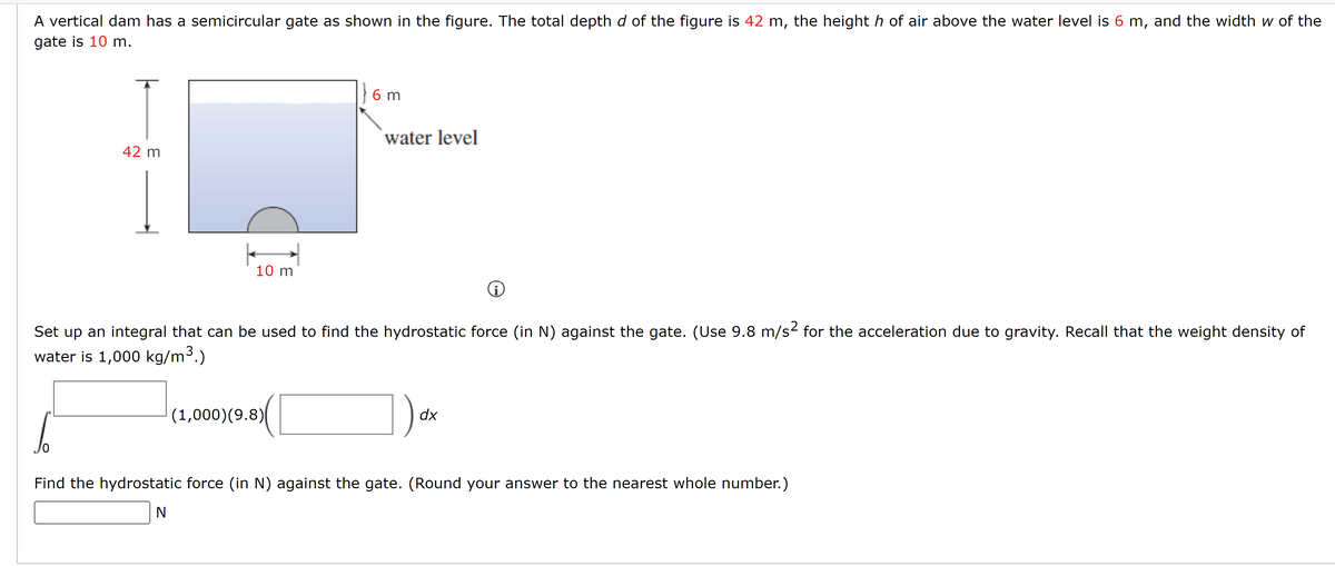 A vertical dam has a semicircular gate as shown in the figure. The total depth d of the figure is 42 m, the height h of air above the water level is 6 m, and the width w of the
gate is 10 m.
42 m
10 m
} 6m
(1,000) (9.8)
water level
Set up an integral that can be used to find the hydrostatic force (in N) against the gate. (Use 9.8 m/s² for the acceleration due to gravity. Recall that the weight density of
water is 1,000 kg/m³.)
dx
Find the hydrostatic force (in N) against the gate. (Round your answer to the nearest whole number.)
N