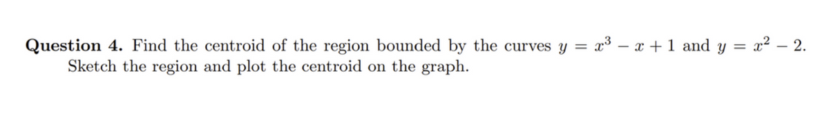 Question 4. Find the centroid of the region bounded by the curves y = x³ − x + 1 and y = x² - 2.
Sketch the region and plot the centroid on the graph.