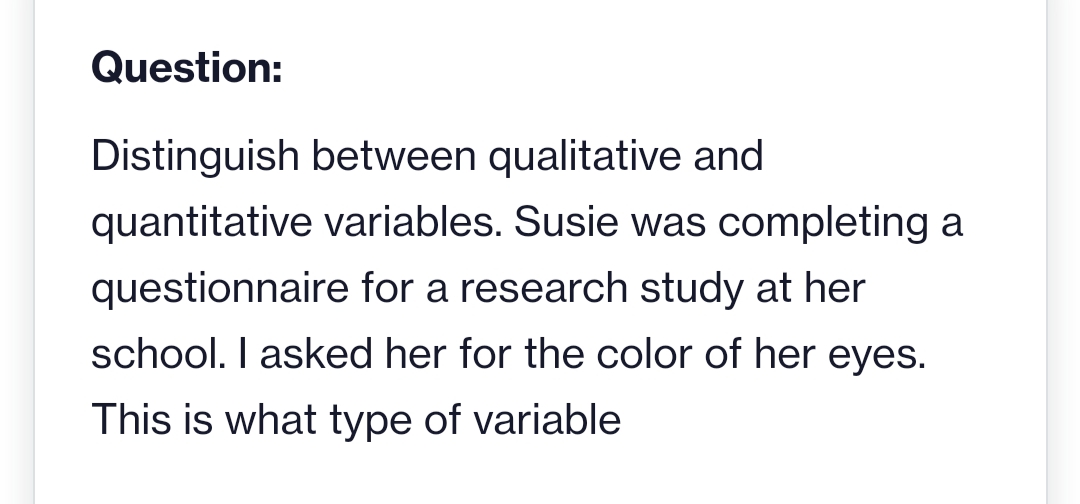 Question:
Distinguish between qualitative and
quantitative variables. Susie was completing a
questionnaire for a research study at her
school. I asked her for the color of her eyes.
This is what type of variable