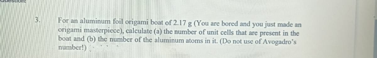 ston:
3.
For an aluminum foil origami boat of 2.17 g (You are bored and you just made an
origami masterpiece), calculate (a) the number of unit cells that are present in the
boat and (b) the number of the aluminum atoms in it. (Do not use of Avogadro's
number!)