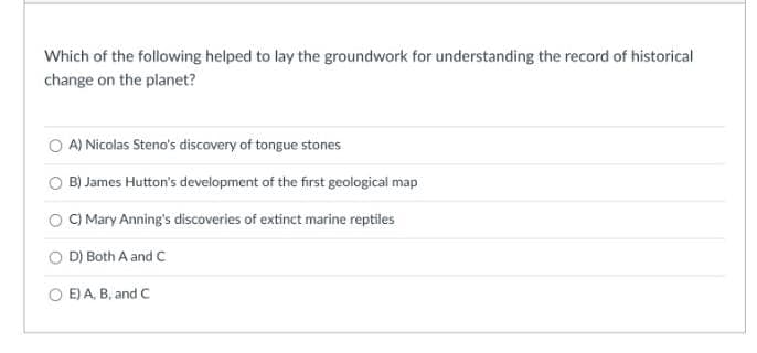 Which of the following helped to lay the groundwork for understanding the record of historical
change on the planet?
A) Nicolas Steno's discovery of tongue stones
B) James Hutton's development of the first geological map
C) Mary Anning's discoveries of extinct marine reptiles
D) Both A and C
OE) A, B, and C