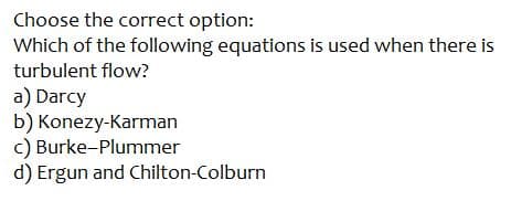 Choose the correct option:
Which of the following equations is used when there is
turbulent flow?
a) Darcy
b) Konezy-Karman
c) Burke-Plummer
d) Ergun and Chilton-Colburn