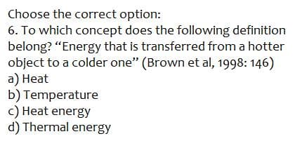 Choose the correct option:
6. To which concept does the following definition
belong? "Energy that is transferred from a hotter
object to a colder one" (Brown et al, 1998: 146)
a) Heat
b) Temperature
c) Heat energy
d) Thermal energy