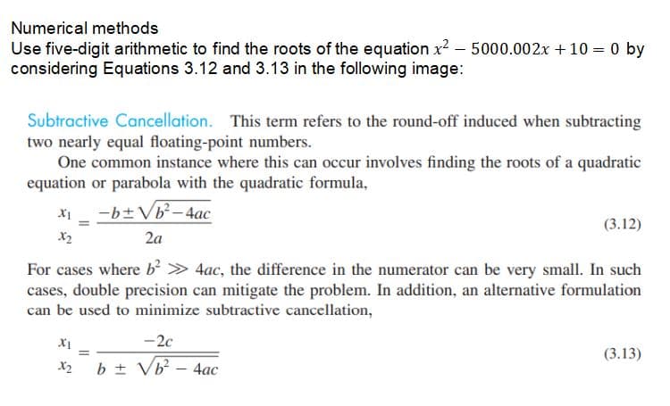 Numerical methods
Use five-digit arithmetic to find the roots of the equation x² - 5000.002x + 10 = 0 by
considering Equations 3.12 and 3.13 in the following image:
Subtractive Cancellation. This term refers to the round-off induced when subtracting
two nearly equal floating-point numbers.
One common instance where this can occur involves finding the roots of a quadratic
equation or parabola with the quadratic formula,
-b± √b²-4ac
XI
x2
=
(3.12)
2a
For cases where b² > 4ac, the difference in the numerator can be very small. In such
cases, double precision can mitigate the problem. In addition, an alternative formulation
can be used to minimize subtractive cancellation,
X1
-2c
=
x₂ b ± √b² - 4ac
(3.13)