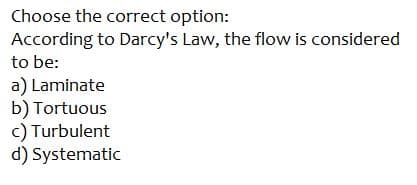 Choose the correct option:
According to Darcy's Law, the flow is considered
to be:
a) Laminate
b) Tortuous
c) Turbulent
d) Systematic