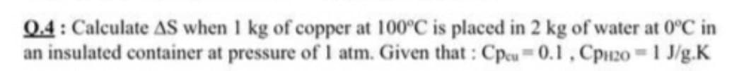 04: Calculate AS when 1 kg of copper at 100°C is placed in 2 kg of water at 0°C in
an insulated container at pressure of 1 atm. Given that : Cpcu= 0.1 , Cpuz0 =1 J/g.K
