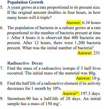 Population Growth
5. A yeast grows at a rate proportional to its present size.
If the original amount doubles in four hours, in how
many hours will it triple?
Answer: 6.34 hours
6. The population of bacteria in a culture grows at a rate
proportional to the number of bacteria present at time
1. After 4 hours it is observed that 400 bacteria are
present. After 12 hours, there were 1,200 bacteria
present. What was the initial number of bacteria?
Answer: 231
Radioactive Decay
7. Find the mass of a radioactive isotope if 3 half lives
occurred. The initial mass of the material was 80g.
Answer: 10 g.
8. Find the half life of a radioactive element if its activity
decreases for 1 month by 10%.
Answer": 197.3 days.
9. Strontium-90 has a half-life of 28 days. An initial
sample has a mass of 150 mg".
