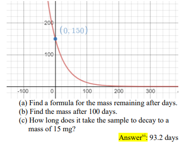 200
(0, 150)
100
-100
100
200
300
(a) Find a formula for the mass remaining after days.
(b) Find the mass after 100 days.
(c) How long does it take the sample to decay to a
mass of 15 mg?
Answer": 93.2 days
