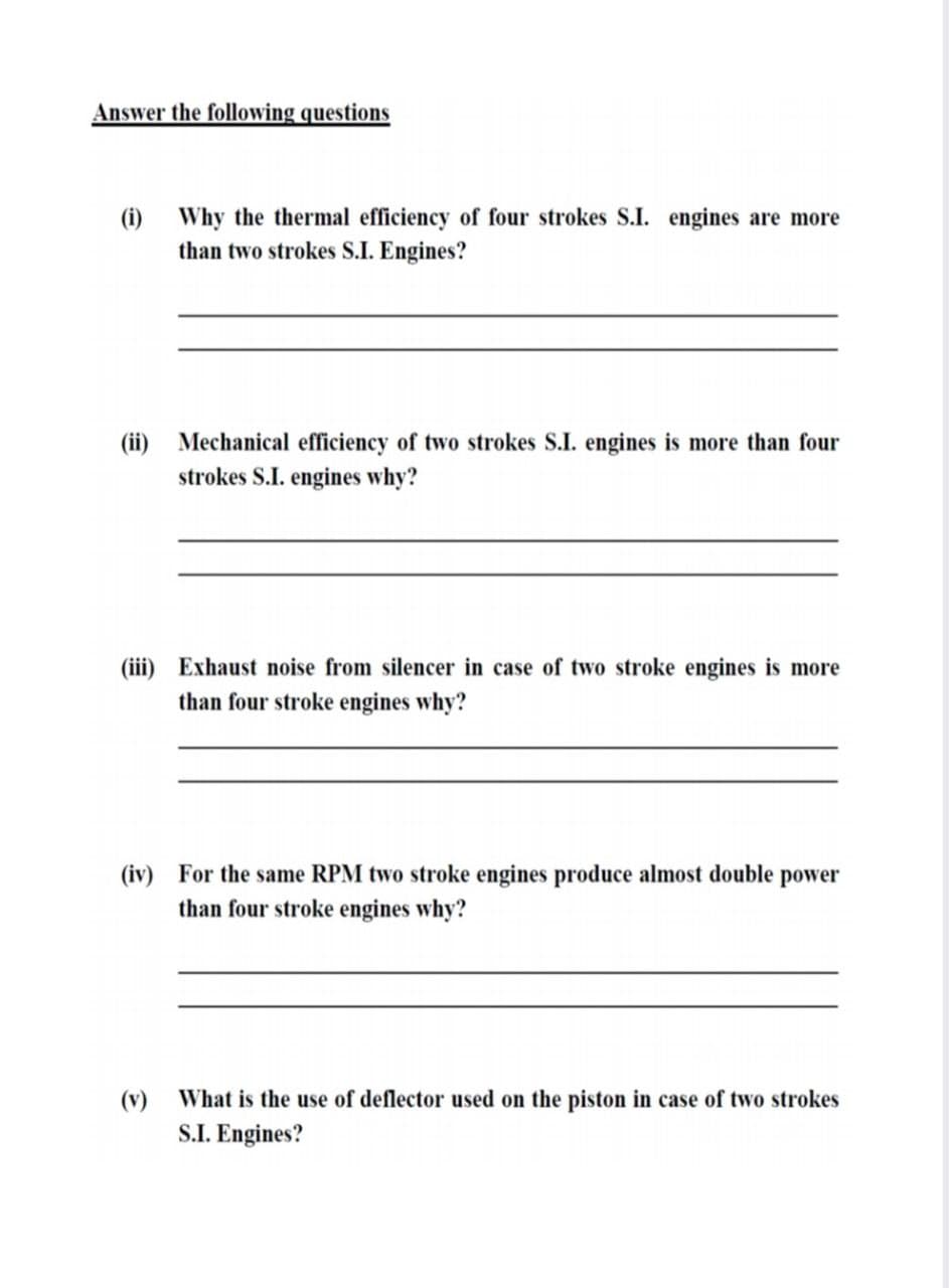 Answer the following questions
(i) Why the thermal efficiency of four strokes S.I. engines are more
than two strokes S.I. Engines?
(ii) Mechanical efficiency of two strokes S.I. engines is more than four
strokes S.I. engines why?
(iii) Exhaust noise from silencer in case of two stroke engines is more
than four stroke engines why?
(iv) For the same RPM two stroke engines produce almost double power
than four stroke engines why?
(v) What is the use of deflector used on the piston in case of two strokes
S.I. Engines?
