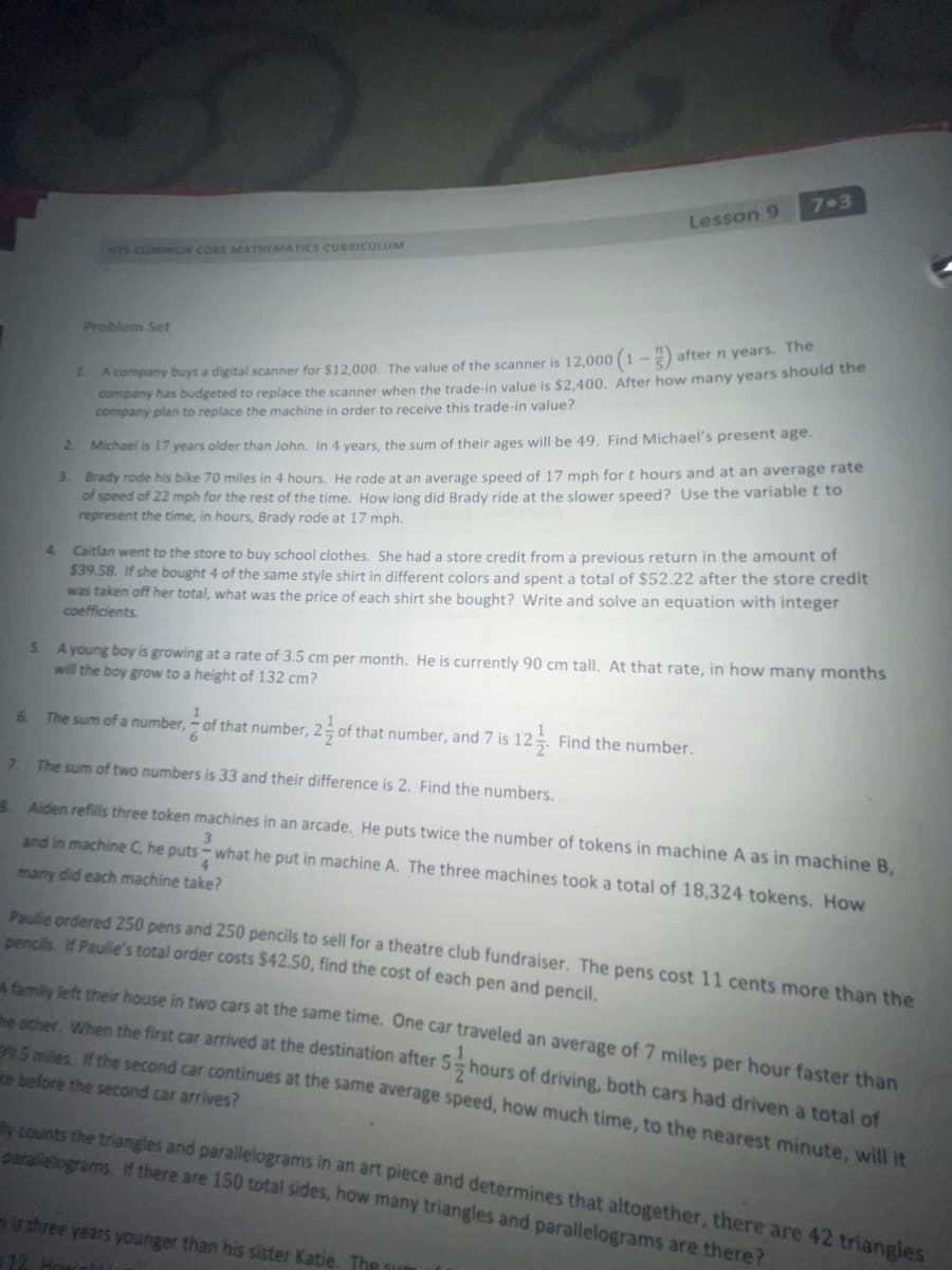 7 3
Lesson 9
NYS COMMON CORE MATHEMATICS CURRICULUM
Problem Set
A company buys a digital scanner for $12,000. The value of the scanner is 12,000 (1 --) after n years. The
company has budgeted to replace the scanner when the trade-in value is $2.400, After how many years should the
company plan to replace the machine in order to receive this trade-in value?
1.
Brady rode his bike 70 miles in 4 hours. He rode at an average speed of 17 mph fort hours and at an average rate
of speed of 22 mph for the rest of the time. How long did Brady ride at the slower speed? Use the variablet to
represent the time, in hours, Brady rode at 17 mph.
2.
Michael is 17 years older than John, In 4 vears, the sum of their ages will be 49. Find Michael's present age.
3.
4 Caitlan went to the store to buy school clothes. She had a store credit from a previous return in the amount of
$39.58. If she bought 4 of the same style shirt in different colors and spent a total of $52.22 after the store credit
was taken off her total, what was the price of each shirt she bought? Write and solve an equation with integer
coefficients.
A young boy is growing at a rate of 3.5 cm per month. He is currently 90 cm tall. At that rate, in how many months
will the boy grow to a height of 132 cm?
5.
6.
The sum of a number, - of that number, 2 of that number, and 7 is
12. Find the number.
6.
7.
The sum of two numbers is 33 and their difference is 2. Find the numbers.
*Aiden refills three token machines in an arcade. He puts twice the number of tokens in machine A as in machine B,
3
and in machine C, he puts - what he put in machine A. The three machines took a total of 18,324 tokens. How
4.
many did each machine take?
Paulie ordered 250 pens and 250 pencils to sell for a theatre club fundraiser. The pens cost 11 cents more than the
pencils. If Paulie's total order costs $42.50, find the cost of each pen and pencil,
bmily left their house in two cars at the same time. One car traveled an average of 7 miles per hour faster than
e other, When the first car arrived at the destination after 5 hours of driving, both cars had driven a total of
205 miles, If the second car continues at the same average speed, how much time, to the nearest minute, will it
ke before the second car arrives?
y counts the triangles and parallelograms in an art piece and determines that altogether, there are 42 trianeles
paralelograms. If there are 150 total sides, how many triangles and parallelograms are there?
is three years younger than his sister Katie. The sum
12 H
