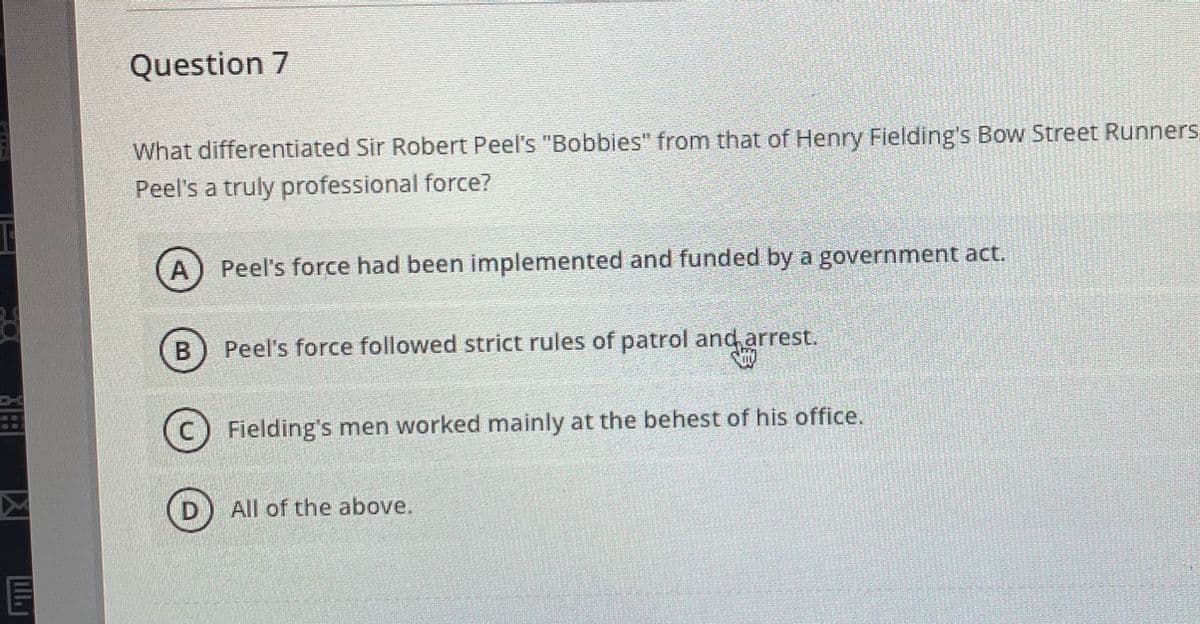 ### Question 7

**What differentiated Sir Robert Peel's "Bobbies" from that of Henry Fielding's Bow Street Runners, making Peel's a truly professional force?**

**A)** Peel's force had been implemented and funded by a government act.

**B)** Peel's force followed strict rules of patrol and arrest.

**C)** Fielding's men worked mainly at the behest of his office.

**D)** All of the above.