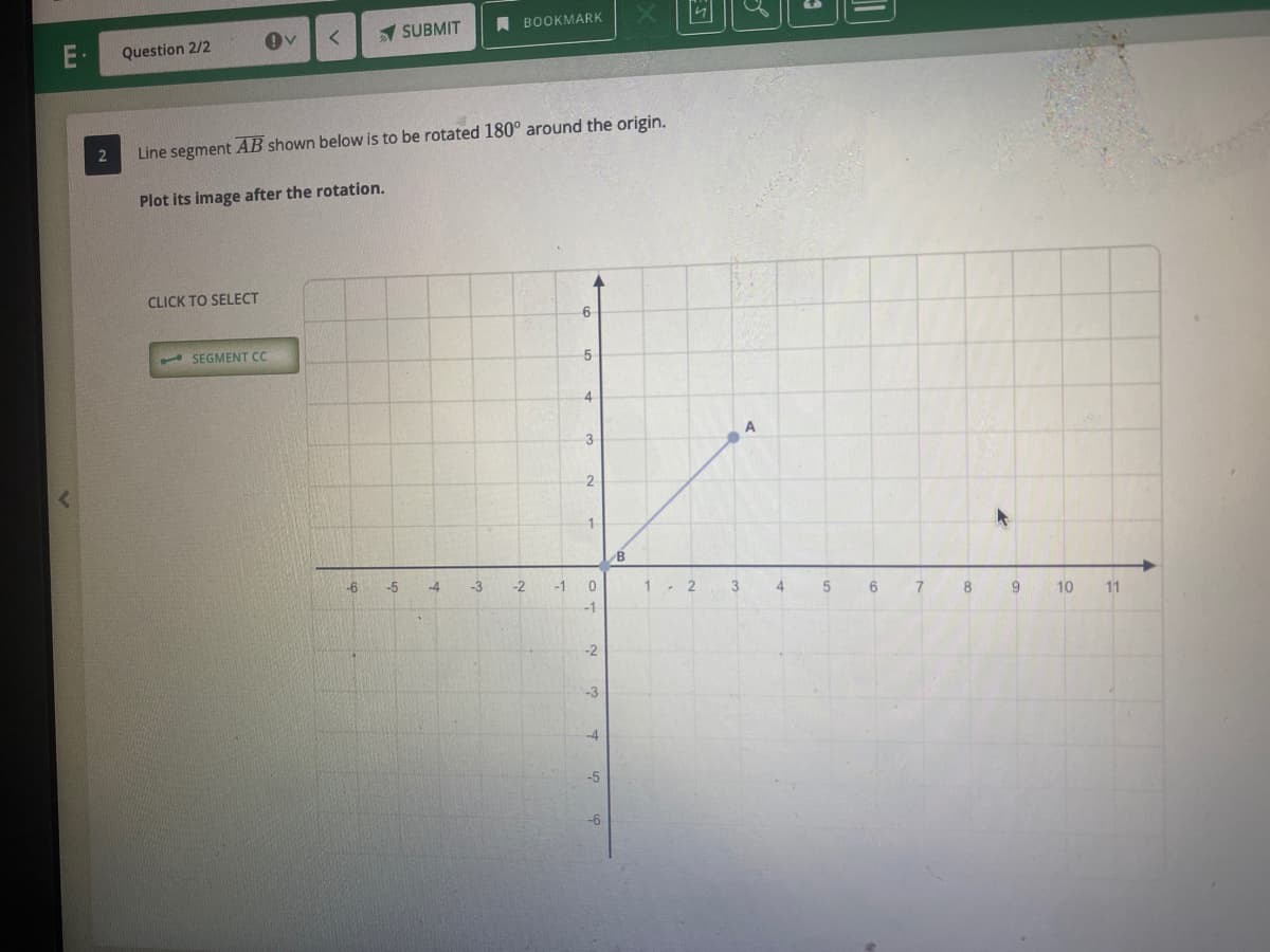 1 SUBMIT
A BOOKMARK
Question 2/2
Line segment AB shown below is to be rotated 180° around the origin.
Plot its image after the rotation.
CLICK TO SELECT
6-
- SEGMENT CC
4
3
1.
-6
-5
-4
-3
-2
-1
1. 2
3
4.
10
11
-1
-2
-3
-4
-5
-6
