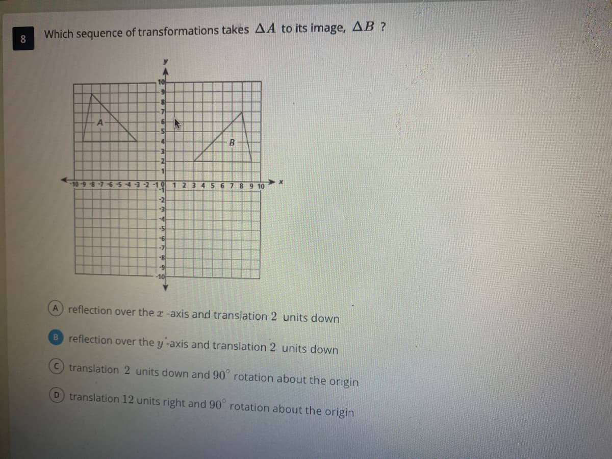 Which sequence of transformations takes AA to its image, AB ?
8
10
B.
2
-10-9 -8 -7 654-3-2
-1
10
1
234
8 9 10
-2
-3
-4
-7
8-
-1어
A reflection over the x -axis and translation 2 units down
B reflection over the y -axis and translation 2 units down
translation 2 units down and 90 rotation about the origin
D translation 12 units right and 90 rotation about the origin
