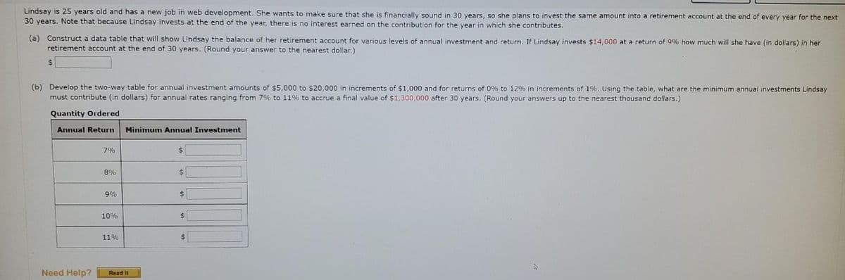 Lindsay is 25 years old and has a new job in web development. She wants to make sure that she is financially sound in 30 vears, so she plans to invest the same amount into a retirement account at the end of every year for the next
30 years. Note that because Lindsay invests at the end of the year, there is no interest earned on the contribution for the year in which she contributes.
(a) Construct a data table that will show Lindsay the balance of her retirement account for various levels of annual investment and return. If Lindsay invests $14,000 at a return of 9% how much will she have (in dollars) in her
retirement account at the end of 30 years. (Round your answer to the nearest dollar.)
(b) Develop the two-way table for annual investment amounts of $5,000 to $20,000 in increments of $1,000 and for returns of 0% to 12% in increments of 1%. Using the table, what are the minimum annual investments Lindsay
must contribute (in dollars) for annual rates ranging from 7% to 11% to accrue a final value of $1,300,000 after 30 years. (Round your answers up to the nearest thousand dollars.)
Quantity Ordered
Annual Return
Minimum Annual Investment
7%
24
8%
9%
10%
2$
11%
Need Help?
Read It
