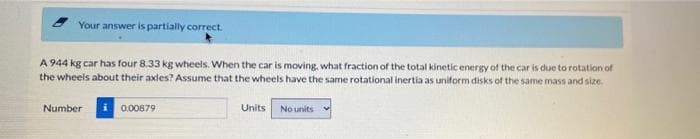 Your answer is partially correct.
A 944 kg car has four 8.33 kg wheels. When the car is moving, what fraction of the total kinetic energy of the car is due to rotation of
the wheels about their axles? Assume that the wheels have the same rotational inertia as uniform disks of the same mass and size.
Number
i 0.00879
Units
No units
