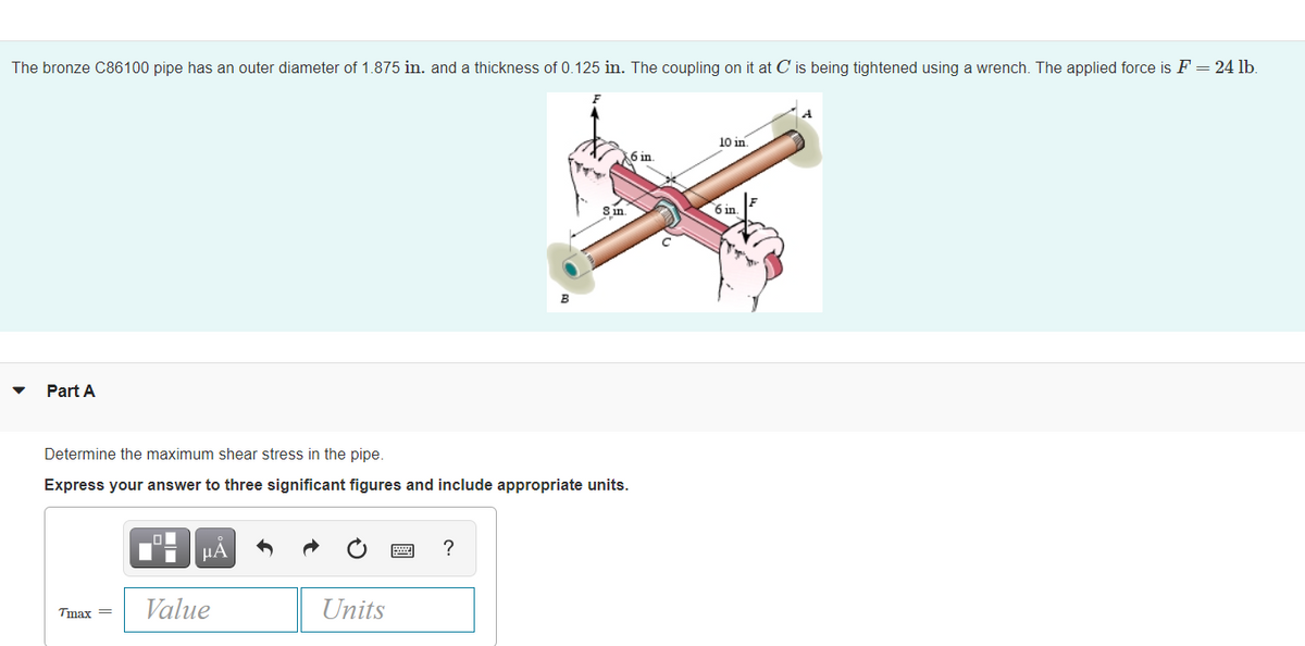 The bronze C86100 pipe has an outer diameter of 1.875 in. and a thickness of 0.125 in. The coupling on it at C is being tightened using a wrench. The applied force is F = 24 lb.
A
10 in.
6 in.
Sin
6 in
Part A
Determine the maximum shear stress in the pipe.
Express your answer to three significant figures and include appropriate units.
HA
?
Value
Units
Tmax =
