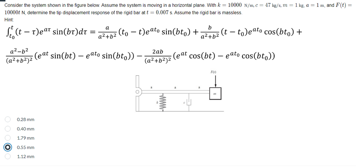 Consider the system shown in the figure below. Assume the system is moving in a horizontal plane. With k = 10000 N/m, c = 47 kg/s, m = 1 kg, a = 1 m, and F(t) =
10000t N, determine the tip displacement response of the rigid bar at t = 0.007 s. Assume the rigid bar is massless.
Hint:
b
S. (t – t)eat sin(bt)dr =
а
(to - t)eato sin(bto) +
(t – to)eato cos(bt,) +
To
a²+b2
a² +b2
a2-b2
(eat sin(bt) – eato sin(bt,))
2ab
(eat cos(bt) – eato cos(bto))
(a²+b²)2
(a²+b²)2
F(1)
0.28 mm
0.40 mm
1.79 mm
0.55 mm
1.12 mm
