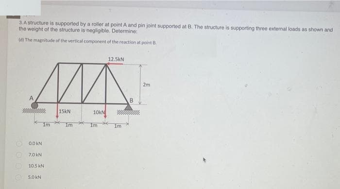 3. A structure is supported by a roller at point A and pin joint supported at B. The structure is supporting three external loads as shown and
the weight of the structure is negligible. Determine:
(d) The magnitude of the vertical component of the reaction at point B.
12.5kN
2m
A
B.
15kN
10kN
im
Im
Im
1m
O 0.0 kN
9 7.0 kN
O 10.5 kN
O 5.0 kN
