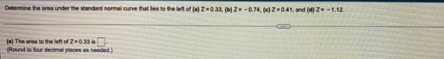 Detemine the area under the standard normal
I curve that lies to the left of (a) Z=0.33, (b) Z= -0.74, (e) Z0.41, and (d) Z -1.12.
(a) The area to the left of Z=0.33 is
(Round to four decimal places as needed.)
