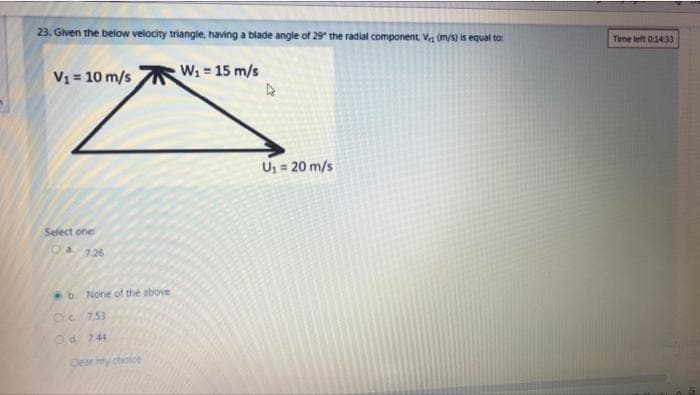 23. Given the below velocity triangle, having a blade angle of 29" the radial component, V (m/s) is equal to
Time left 01433
V1 = 10 m/s
W: 15 m/s
U; = 20 m/s
Select one
O4126
b. None of the above
dc 753
Od. 744
Clear my choice
