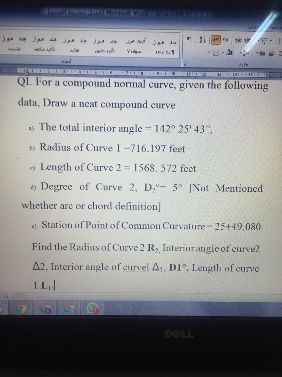 (auall b L) Microsoft Word
ASSIGNMENTS 2 133
جد هوز أيجد هوز
T| |师 年,ヨ
wai
تأگید دقیق
V úlgic
blosi
I2 1 3 1 4
51·6
9. 1
10 1
11. 1
12.I 13.I 14 1 15 1 16 1
QI. For a compound normal curve, given the following
data, Draw a neat compound curve
a) The total interior angle = 142° 25' 43",
b) Radius of Curve 1 =716.197 feet
c) Length of Curve 2 = 1568. 572 feet
d) Degree of Curve 2, D2°= 5° [Not Mentioned
whether arc or chord definition]
e) Station of Point of Common Curvature =25+49.080
Find the Radius of Curve 2 R2, Interior angle of curve2
A2, Interior angle of curvel A1, D1°, Length of curve
1 L
DELL
