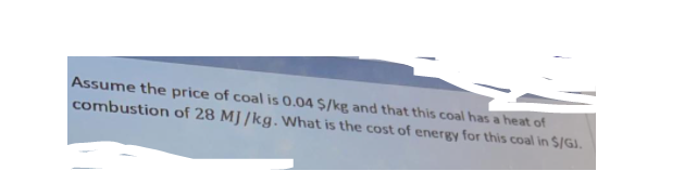 Assume the price of coal is 0.04 $/kp and that this coal has a heat of
combustion of 28 MJ /kg. What is the cost of energy for this coal in $/GJ.
