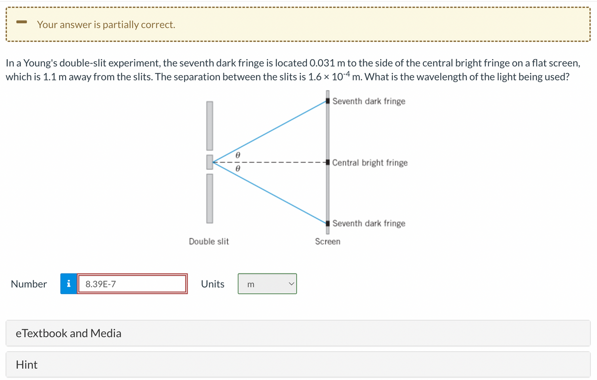 Your answer is partially correct.
In a Young's double-slit experiment, the seventh dark fringe is located 0.031 m to the side of the central bright fringe on a flat screen,
which is 1.1 m away from the slits. The separation between the slits is 1.6 × 10-4 m. What is the wavelength of the light being used?
Seventh dark fringe
Number i 8.39E-7
eTextbook and Media
Hint
Double slit
Units
0
m
Central bright fringe
Seventh dark fringe
Screen