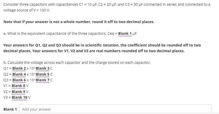 Consider three capacitors with capacitances C1 = 10 uF. C2 = 20 μF, and C3= 30 μF connected in series and connected to a
voltage source of V = 100 V.
Note that if your answer is not a whole number, round it off to two decimal places.
a. What is the equivalent capacitance of the three capacitors, Ceq = Blank 1 μF
Your answers for Q1, Q2 and Q3 should be in scientific notation, the coefficient should be rounded off to two
decimal places. Your answers for V1, V2 and V3 are real numbers rounded off to two decimal places.
b. Calculate the voltage across each capacitor and the charge stored on each capacitor.
Q1 = Blank 2 x 10^Blank 3 C
Q2 = Blank 4 x 10^Blank 5 C
Q3 Blank 6 x 10^Blank 7 C
V1 = Blank 8 V
V2 = Blank 9 V
V3 = Blank 10 V
Blank 1 Add your answer