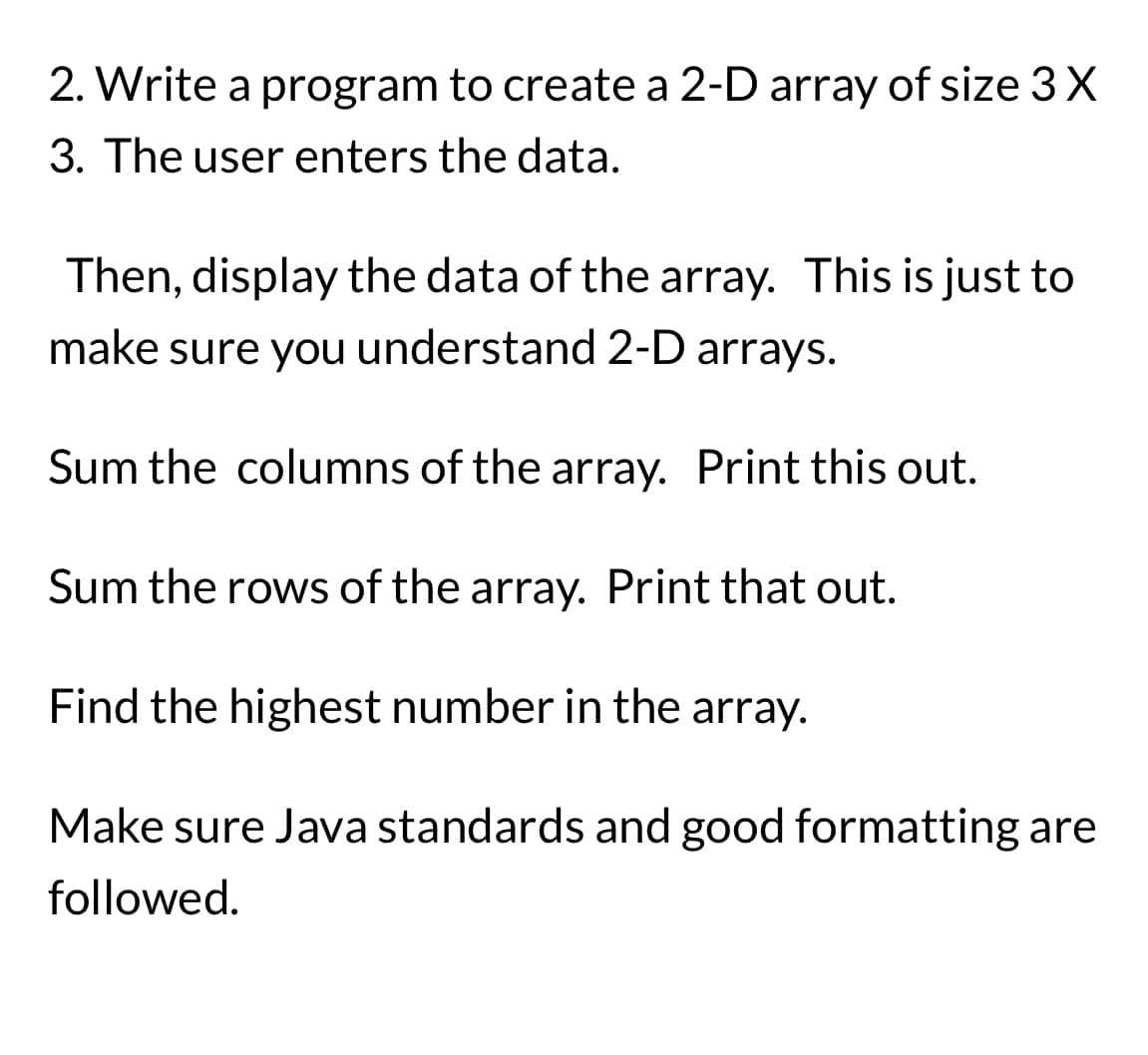 2. Write a program to create a 2-D array of size 3 X
3. The user enters the data.
Then, display the data of the array. This is just to
make sure you understand 2-D arrays.
Sum the columns of the array. Print this out.
Sum the rows of the array. Print that out.
Find the highest number in the array.
Make sure Java standards and good formatting are
followed.