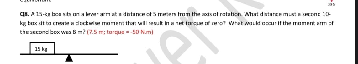 30 N
Q8. A 15-kg box sits on a lever arm at a distance of 5 meters from the axis of rotation. What distance must a second 10-
kg box sit to create a clockwise moment that will result in a net torque of zero? What would occur if the moment arm of
the second box was 8 m? (7.5 m; torque = -50 N.m)
15 kg
