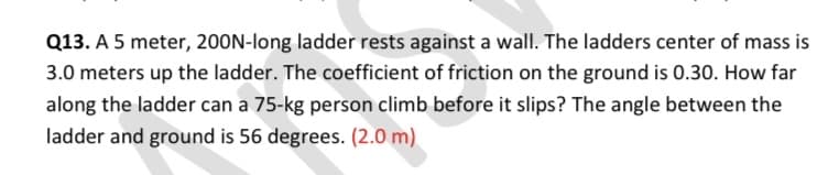 Q13. A 5 meter, 200N-long ladder rests against a wall. The ladders center of mass is
3.0 meters up the ladder. The coefficient of friction on the ground is 0.30. How far
along the ladder can a 75-kg person climb before it slips? The angle between the
ladder and ground is 56 degrees. (2.0 m)
