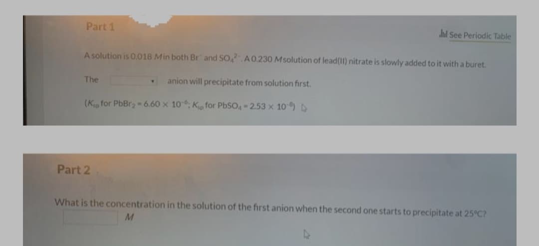 Part 1
hd See Periodic Table
A solution is 0.018 Min both Br and SO A0.230 Msolution of lead(I) nitrate is slowly added to it with a buret.
The
anion will precipitate from solution first.
(K for PbBr2- 6.60 x 10, K for PbSO, 2.53 x 10) D
Part 2
What is the concentration in the solution of the first anion when the second one starts to precipitate at 25°C?
