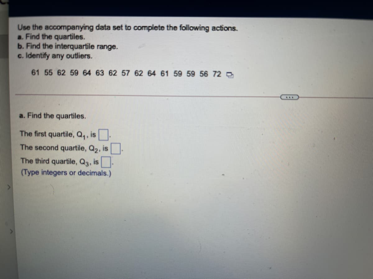 Use the accompanying data set to complete the following actions.
a. Find the quartiles.
b. Find the interquartile range.
c. Identify any outliers.
61 55 62 59 64 63 62 57 62 64 61 59 59 56 72 O
a. Find the quartiles.
The first quartile, Q,, is-
The second quartile, Q2, is
The third quartile, Q3, is-
(Type integers or decimals.)
