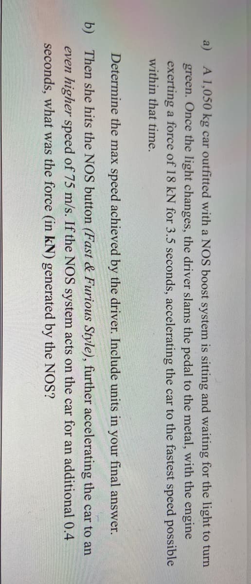 a)
A 1,050 kg car outfitted with a NOS boost system is sitting and waiting for the light to turn
green. Once the light changes, the driver slams the pedal to the metal, with the engine
exerting a force of 18 kN for 3.5 seconds, accelerating the car to the fastest speed possible
within that time.
Determine the max speed achieved by the driver. Include units in your final answer.
b) Then she hits the NOS button (Fast & Furious Style), further accelerating the car to an
even higher speed of 75 m/s. If the NOS system acts on the car for an additional 0.4
seconds, what was the force (in kN) generated by the NOS?
