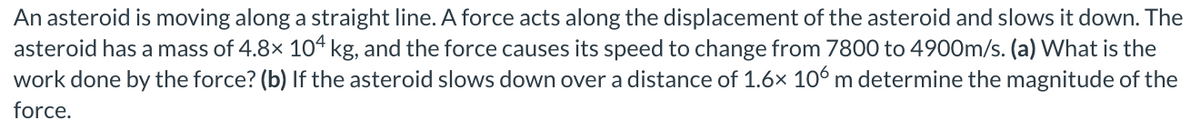 An asteroid is moving along a straight line. A force acts along the displacement of the asteroid and slows it down. The
asteroid has a mass of 4.8x 104 kg, and the force causes its speed to change from 7800 to 4900m/s. (a) What is the
work done by the force? (b) If the asteroid slows down over a distance of 1.6× 106 m determine the magnitude of the
force.
