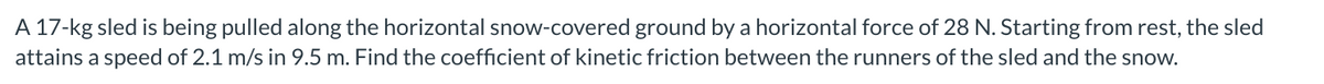 A 17-kg sled is being pulled along the horizontal snow-covered ground by a horizontal force of 28 N. Starting from rest, the sled
attains a speed of 2.1 m/s in 9.5 m. Find the coefficient of kinetic friction between the runners of the sled and the snow.
