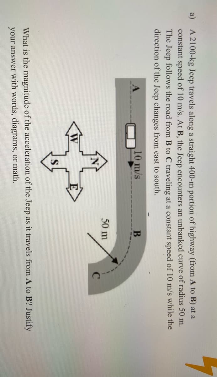 a) A 2100-kg Jeep travels along a straight 400-m portion of highway (from A to B) at a
constant speed of 10 m/s. At B, the Jeep encounters an unbanked curve of radius 50 m.
The Jeep follows the road from B to C traveling at a constant speed of 10 m/s while the
direction of the Jeep changes from east to south.
10 m/s
50 m
What is the magnitude of the acceleration of the Jeep as it travels from A to B? Justify
your answer with words, diagrams, or math.
