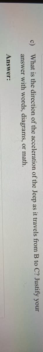 What is the direction of the acceleration of the Jeep as it travels from B to C? Justify your
answer with words, diagrams, or math.
Answer:
