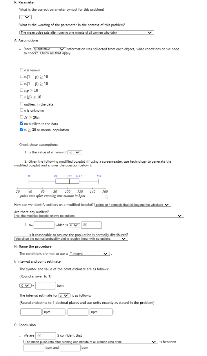 P: Parameter
What is the correct parameter symbol for this problem?
V
What is the wording of the parameter in the context of this problem?
The mean pulse rate after running one minute of all women who drink
A: Assumptions
. Since quantitative
to check? Check all that apply.
Oo is known
On(1-p) ≥10
On(1-p) > 10
Onp≥ 10
On(p) > 10
outliers in the data
Oo is unknown
ON>20n
✔no outliers in the data
✔n > 30 or normal population
Check those assumptions:
1. Is the value of a known? no v
2. Given the following modified boxplot (If using a screenreader, use technology to generate the
modified boxplot and answer the question below.):
✓information was collected from each object, what conditions do we need
3. n=
+
20 40 60
80 100 120
pulse rate after running one minute in bpm
81
X ✓=
103 118.5
a
How can we identify outliers on a modified boxplot? [points or* symbols that fall beyond the whiskers ✓
Are there any outliers?
No, the modified boxplot shows no outliers.
C: Conclusion
bpm
+
140
which is 230
150
Is it reasonable to assume the population is normally distributed?
Yes since the normal probability plot is roughly linear with no outliers.
N: Name the procedure
The conditions are met to use a T-Interval
I: Interval and point estimate
The symbol and value of the point estimate are as follows:
(Round answer to 1)
160
bpm
The interval estimate for u is as follows:
(Round endpoints to 1 decimal places and use units exactly as stated in the problem)
bpm
. We are 90
% confident that
The mean pulse rate after running one minute of all women who drink
bpm and
bpm
is between